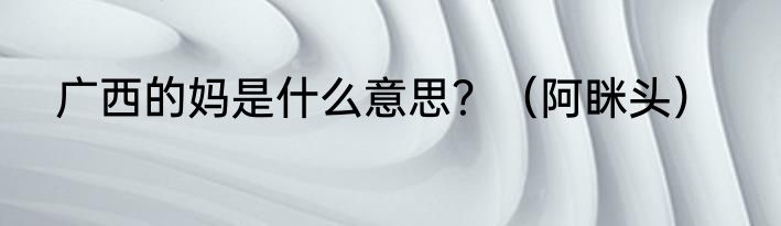 广西的妈是什么意思？（阿眯头）