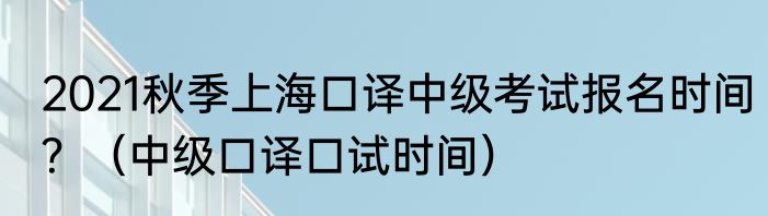 2021秋季上海口译中级考试报名时间？（中级口译口试时间）
