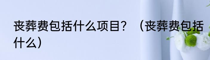 丧葬费包括什么项目？（丧葬费包括什么）