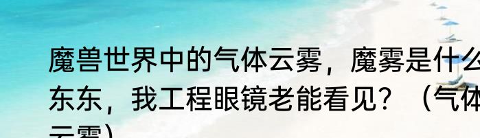 魔兽世界中的气体云雾，魔雾是什么东东，我工程眼镜老能看见？（气体云雾）