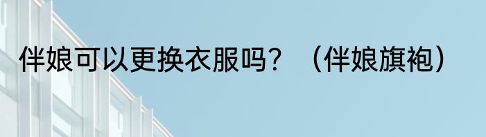 伴娘可以更换衣服吗？（伴娘旗袍）