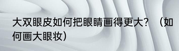 大双眼皮如何把眼睛画得更大？（如何画大眼妆）