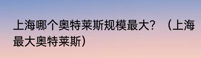 上海哪个奥特莱斯规模最大？（上海最大奥特莱斯）