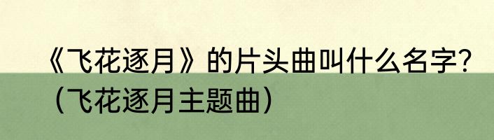 《飞花逐月》的片头曲叫什么名字？（飞花逐月主题曲）