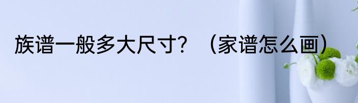 族谱一般多大尺寸？（家谱怎么画）