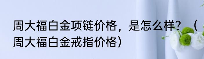周大福白金项链价格，是怎么样？（周大福白金戒指价格）