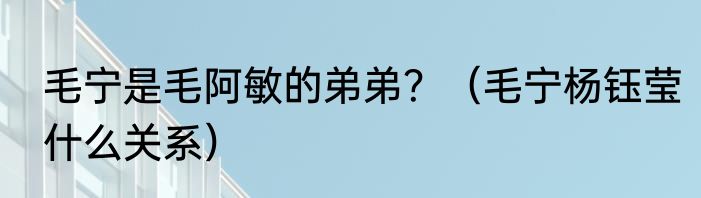 毛宁是毛阿敏的弟弟？（毛宁杨钰莹什么关系）