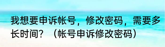 我想要申诉帐号，修改密码，需要多长时间？（帐号申诉修改密码）