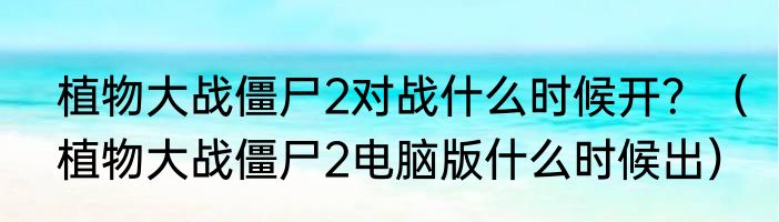 植物大战僵尸2对战什么时候开？（植物大战僵尸2电脑版什么时候出）