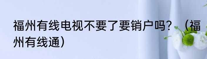 福州有线电视不要了要销户吗？（福州有线通）