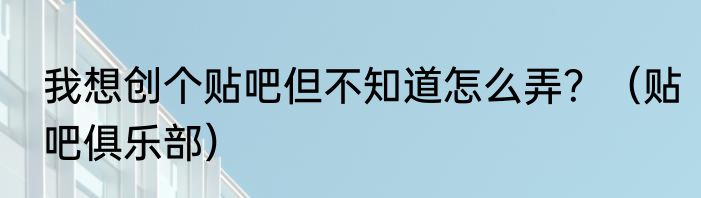 我想创个贴吧但不知道怎么弄？（贴吧俱乐部）
