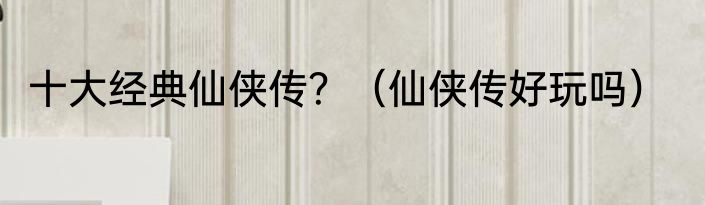 十大经典仙侠传？（仙侠传好玩吗）