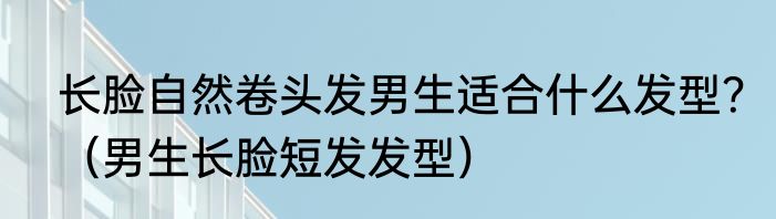长脸自然卷头发男生适合什么发型？（男生长脸短发发型）