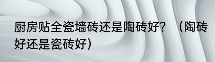 厨房贴全瓷墙砖还是陶砖好？（陶砖好还是瓷砖好）