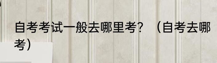 自考考试一般去哪里考？（自考去哪考）