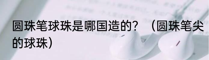 圆珠笔球珠是哪国造的？（圆珠笔尖的球珠）