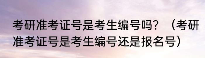 考研准考证号是考生编号吗？（考研准考证号是考生编号还是报名号）