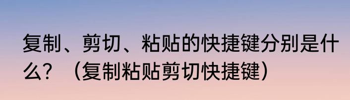 复制、剪切、粘贴的快捷键分别是什么？（复制粘贴剪切快捷键）