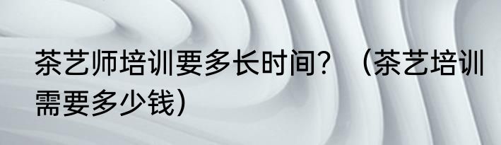 茶艺师培训要多长时间？（茶艺培训需要多少钱）