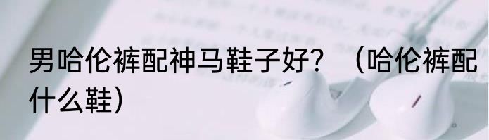 男哈伦裤配神马鞋子好？（哈伦裤配什么鞋）