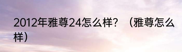 2012年雅尊24怎么样？（雅尊怎么样）