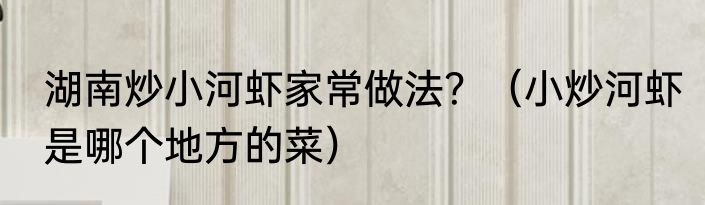 湖南炒小河虾家常做法？（小炒河虾是哪个地方的菜）