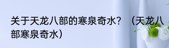 关于天龙八部的寒泉奇水？（天龙八部寒泉奇水）