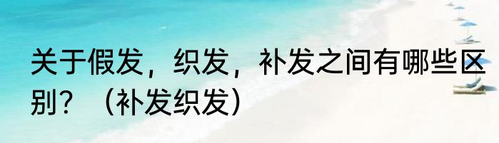 关于假发，织发，补发之间有哪些区别？（补发织发）