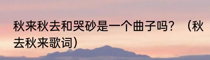 秋来秋去和哭砂是一个曲子吗？（秋去秋来歌词）