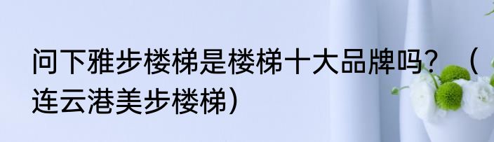 问下雅步楼梯是楼梯十大品牌吗？（连云港美步楼梯）
