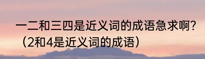 一二和三四是近义词的成语急求啊？（2和4是近义词的成语）