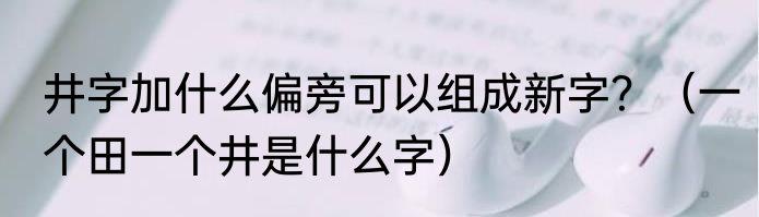 井字加什么偏旁可以组成新字？（一个田一个井是什么字）