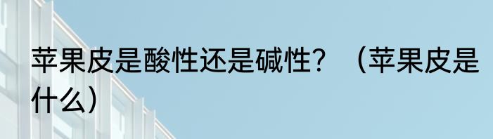 苹果皮是酸性还是碱性？（苹果皮是什么）