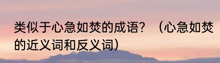 类似于心急如焚的成语？（心急如焚的近义词和反义词）