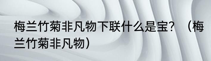 梅兰竹菊非凡物下联什么是宝？（梅兰竹菊非凡物）