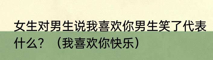 女生对男生说我喜欢你男生笑了代表什么？（我喜欢你快乐）