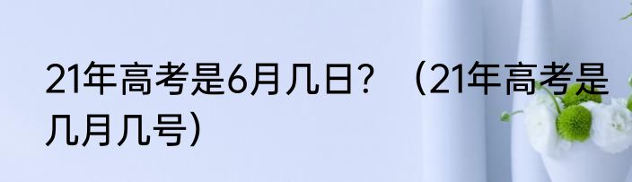 21年高考是6月几日？（21年高考是几月几号）