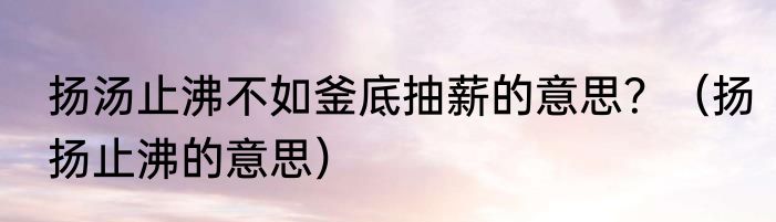 扬汤止沸不如釜底抽薪的意思？（扬扬止沸的意思）