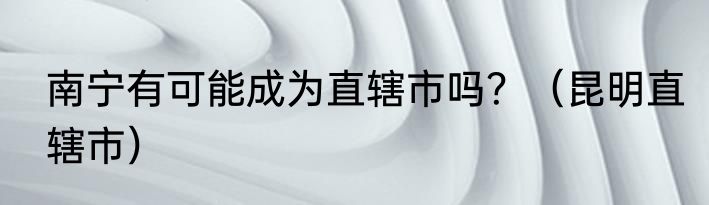 南宁有可能成为直辖市吗？（昆明直辖市）