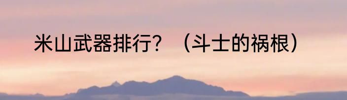 米山武器排行？（斗士的祸根）