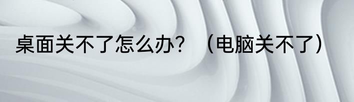 桌面关不了怎么办？（电脑关不了）