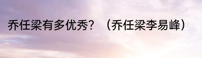 乔任梁有多优秀？（乔任梁李易峰）