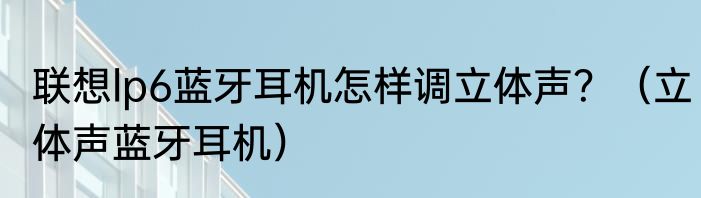 联想lp6蓝牙耳机怎样调立体声？（立体声蓝牙耳机）