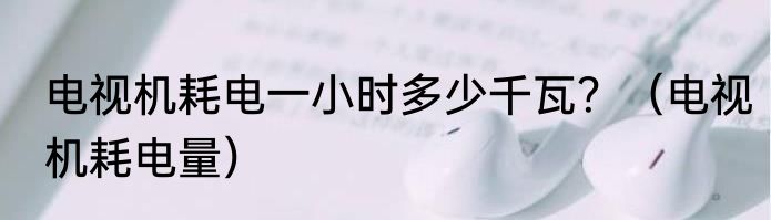 电视机耗电一小时多少千瓦？（电视机耗电量）