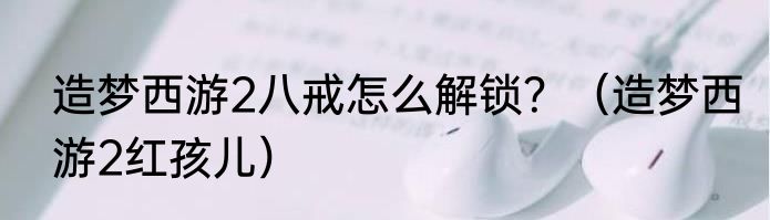 造梦西游2八戒怎么解锁？（造梦西游2红孩儿）