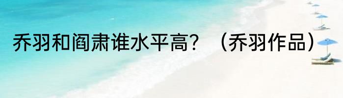 乔羽和阎肃谁水平高？（乔羽作品）