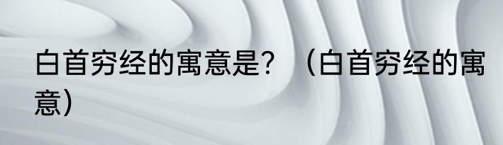 白首穷经的寓意是？（白首穷经的寓意）