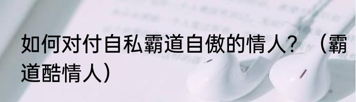 如何对付自私霸道自傲的情人？（霸道酷情人）