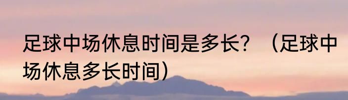 足球中场休息时间是多长？（足球中场休息多长时间）