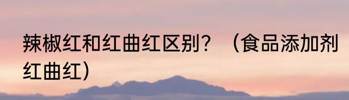 辣椒红和红曲红区别？（食品添加剂红曲红）